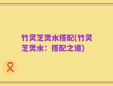 竹灵芝煲水搭配(竹灵芝煲水：搭配之道)