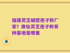 福建灵芝破壁孢子粉厂家？康怡灵芝孢子粉育种基地是哪里