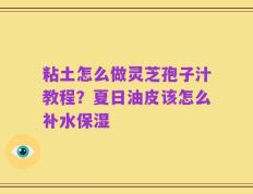 粘土怎么做灵芝孢子汁教程？夏日油皮该怎么补水保湿