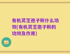 有机灵芝孢子粉什么功效(有机灵芝孢子粉的功效及作用)
