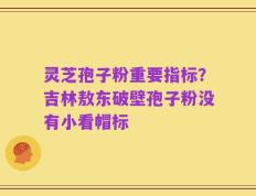 灵芝孢子粉重要指标？吉林敖东破壁孢子粉没有小看帽标