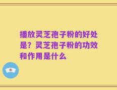 播放灵芝孢子粉的好处是？灵芝孢子粉的功效和作用是什么
