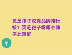 灵芝孢子胶囊品牌排行榜？灵芝孢子粉哪个牌子比较好