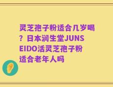 灵芝孢子粉适合几岁喝？日本润生堂JUNSEIDO活灵芝孢子粉适合老年人吗