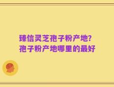 臻信灵芝孢子粉产地？孢子粉产地哪里的最好