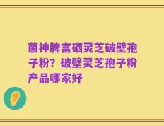 菌神牌富硒灵芝破壁孢子粉？破壁灵芝孢子粉产品哪家好