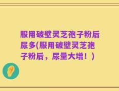 服用破壁灵芝孢子粉后尿多(服用破壁灵芝孢子粉后，尿量大增！)