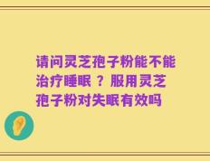 请问灵芝孢子粉能不能治疗睡眠 ？服用灵芝孢子粉对失眠有效吗