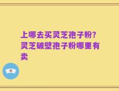 上哪去买灵芝孢子粉？灵芝破壁孢子粉哪里有卖