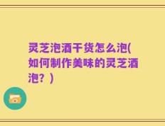 灵芝泡酒干货怎么泡(如何制作美味的灵芝酒泡？)