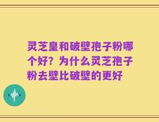 灵芝皇和破壁孢子粉哪个好？为什么灵芝孢子粉去壁比破壁的更好