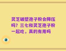 灵芝破壁孢子粉会降压吗？三七和灵芝孢子粉一起吃，真的有用吗