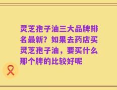 灵芝孢子油三大品牌排名最新？如果去药店买灵芝孢子油，要买什么那个牌的比较好呢