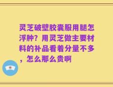 灵芝破壁胶囊服用腿怎浮肿？用灵芝做主要材料的补品看着分量不多，怎么那么贵啊