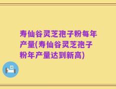 寿仙谷灵芝孢子粉每年产量(寿仙谷灵芝孢子粉年产量达到新高)
