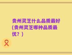 贵州灵芝什么品质最好(贵州灵芝哪种品质最优？)