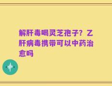 解肝毒喝灵芝孢子？乙肝病毒携带可以中药治愈吗