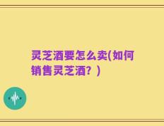 灵芝酒要怎么卖(如何销售灵芝酒？)