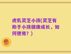虎乳灵芝小孩(灵芝有助于小孩健康成长，如何使用？)