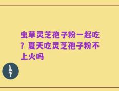 虫草灵芝孢子粉一起吃？夏天吃灵芝孢子粉不上火吗