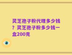 灵芝孢子粉代理多少钱？灵芝孢子粉多少钱一盒200克