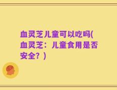 血灵芝儿童可以吃吗(血灵芝：儿童食用是否安全？)