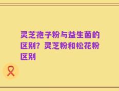 灵芝孢子粉与益生菌的区别？灵芝粉和松花粉区别