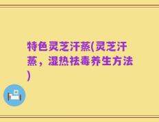 特色灵芝汗蒸(灵芝汗蒸，湿热祛毒养生方法)