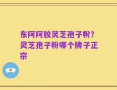 东阿阿胶灵芝孢子粉？灵芝孢子粉哪个牌子正宗