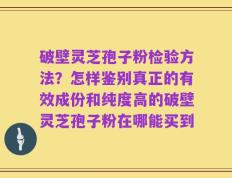 破壁灵芝孢子粉检验方法？怎样鉴别真正的有效成份和纯度高的破壁灵芝孢子粉在哪能买到