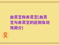 血灵芝和赤灵芝(血灵芝与赤灵芝的区别及功效简介)