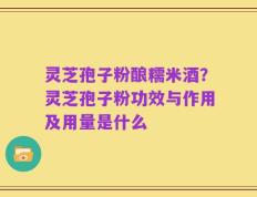 灵芝孢子粉酿糯米酒？灵芝孢子粉功效与作用及用量是什么