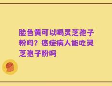 脸色黄可以喝灵芝孢子粉吗？癌症病人能吃灵芝孢子粉吗