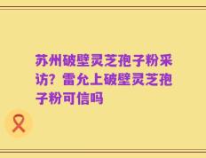 苏州破壁灵芝孢子粉采访？雷允上破壁灵芝孢子粉可信吗