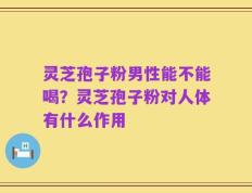 灵芝孢子粉男性能不能喝？灵芝孢子粉对人体有什么作用