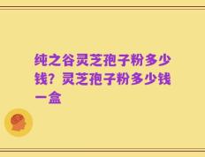 纯之谷灵芝孢子粉多少钱？灵芝孢子粉多少钱一盒