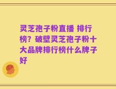 灵芝孢子粉直播 排行榜？破壁灵芝孢子粉十大品牌排行榜什么牌子好