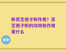 粉灵芝孢子粉作用？灵芝孢子粉的功效和作用是什么