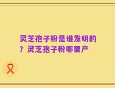 灵芝孢子粉是谁发明的？灵芝孢子粉哪里产