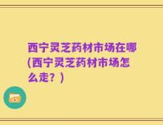 西宁灵芝药材市场在哪(西宁灵芝药材市场怎么走？)