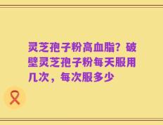 灵芝孢子粉高血脂？破壁灵芝孢子粉每天服用几次，每次服多少