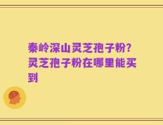 秦岭深山灵芝孢子粉？灵芝孢子粉在哪里能买到