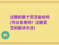 过期的整个灵芝能吃吗(可以食用吗？过期灵芝的解决方法)