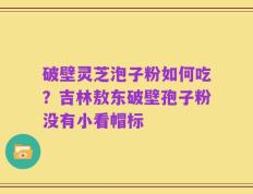 破壁灵芝泡子粉如何吃？吉林敖东破壁孢子粉没有小看帽标