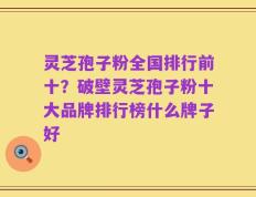 灵芝孢子粉全国排行前十？破壁灵芝孢子粉十大品牌排行榜什么牌子好