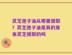 灵芝孢子油从哪里提取？灵芝孢子油是真的用来灵芝提取的吗