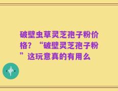 破壁虫草灵芝孢子粉价格？“破壁灵芝孢子粉”这玩意真的有用么