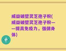 威益破壁灵芝孢子粉(威益破壁灵芝孢子粉——提高免疫力，强健身体)
