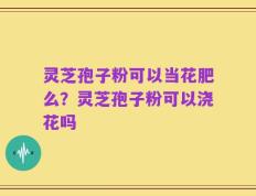 灵芝孢子粉可以当花肥么？灵芝孢子粉可以浇花吗