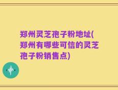 郑州灵芝孢子粉地址(郑州有哪些可信的灵芝孢子粉销售点)
